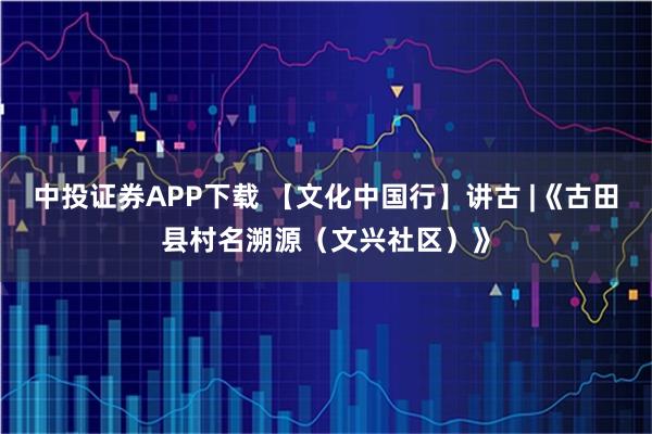 中投证券APP下载 【文化中国行】讲古 |《古田县村名溯源（文兴社区）》