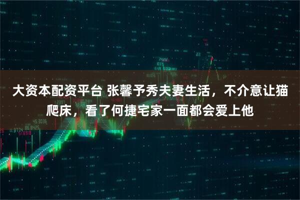 大资本配资平台 张馨予秀夫妻生活，不介意让猫爬床，看了何捷宅家一面都会爱上他