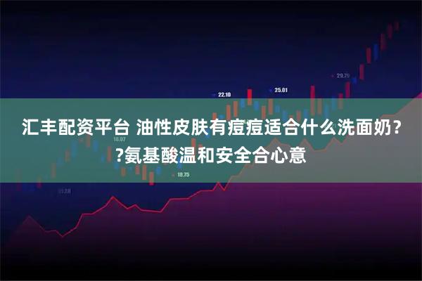 汇丰配资平台 油性皮肤有痘痘适合什么洗面奶？?氨基酸温和安全合心意