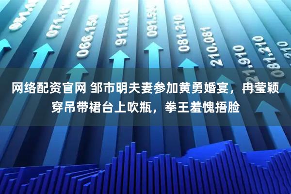 网络配资官网 邹市明夫妻参加黄勇婚宴，冉莹颖穿吊带裙台上吹瓶，拳王羞愧捂脸