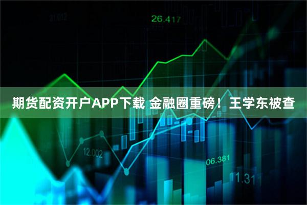 期货配资开户APP下载 金融圈重磅！王学东被查