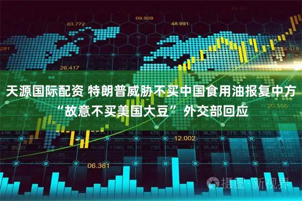 天源国际配资 特朗普威胁不买中国食用油报复中方“故意不买美国大豆” 外交部回应