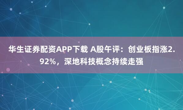 华生证券配资APP下载 A股午评：创业板指涨2.92%，深地科技概念持续走强