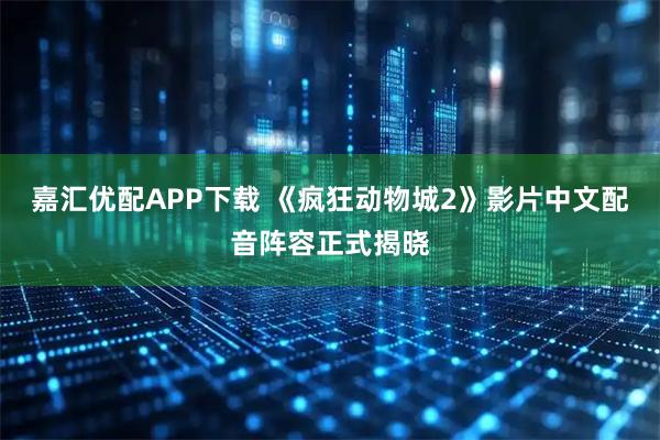 嘉汇优配APP下载 《疯狂动物城2》影片中文配音阵容正式揭晓