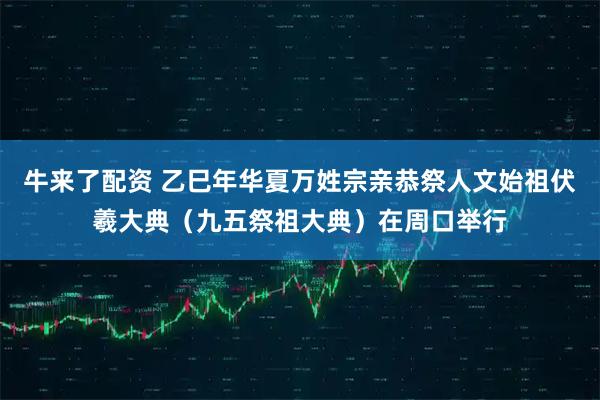 牛来了配资 乙巳年华夏万姓宗亲恭祭人文始祖伏羲大典（九五祭祖大典）在周口举行