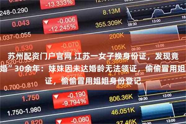 苏州配资门户官网 江苏一女子换身份证，发现竟和妹夫“结婚”30余年：妹妹因未达婚龄无法领证，偷偷冒用姐姐身份登记