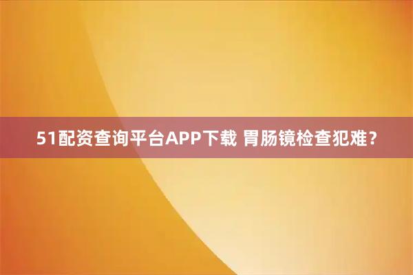 51配资查询平台APP下载 胃肠镜检查犯难？