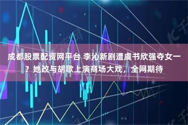 成都股票配资网平台 李沁新剧遭虞书欣强夺女一？她改与胡歌上演商场大戏，全网期待