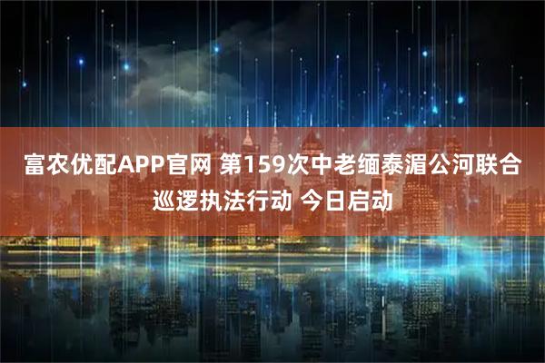富农优配APP官网 第159次中老缅泰湄公河联合巡逻执法行动 今日启动