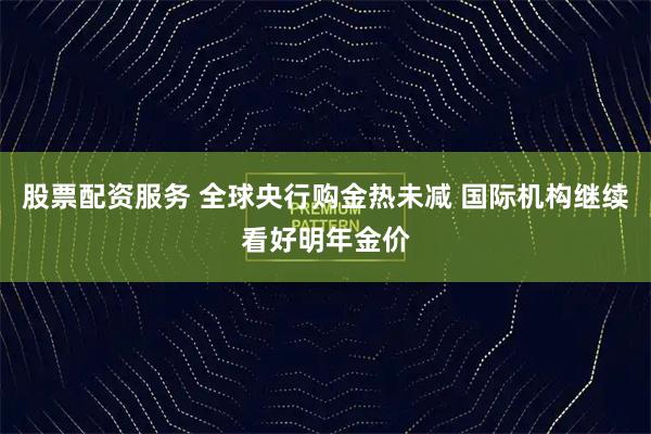 股票配资服务 全球央行购金热未减 国际机构继续看好明年金价