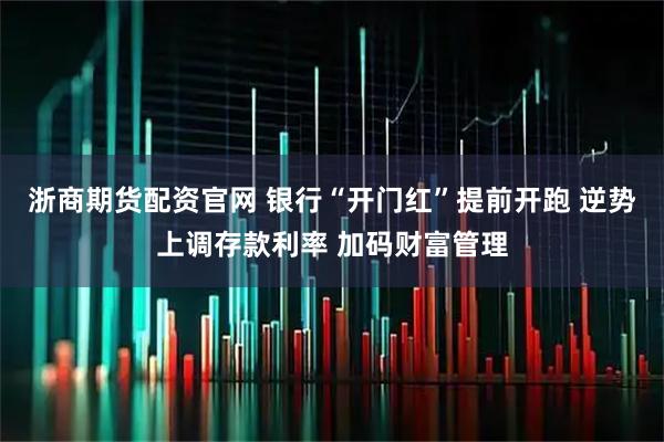 浙商期货配资官网 银行“开门红”提前开跑 逆势上调存款利率 加码财富管理