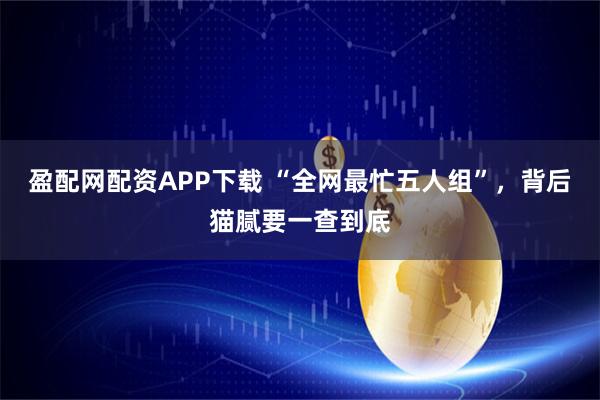 盈配网配资APP下载 “全网最忙五人组”，背后猫腻要一查到底
