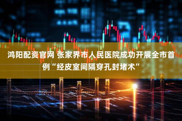 鸿阳配资官网 张家界市人民医院成功开展全市首例“经皮室间隔穿孔封堵术”