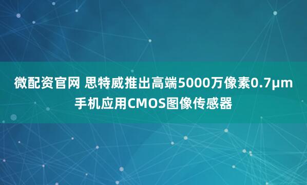 微配资官网 思特威推出高端5000万像素0.7μm手机应用CMOS图像传感器