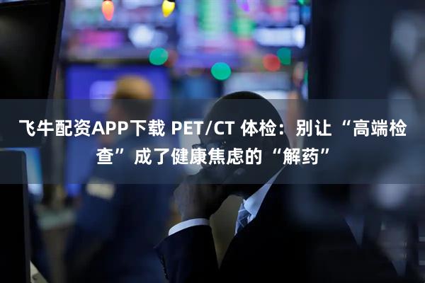 飞牛配资APP下载 PET/CT 体检：别让 “高端检查” 成了健康焦虑的 “解药”