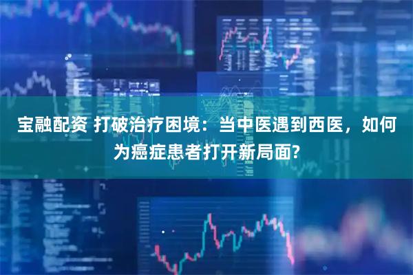 宝融配资 打破治疗困境：当中医遇到西医，如何为癌症患者打开新局面?