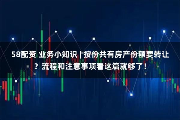58配资 业务小知识 | 按份共有房产份额要转让？流程和注意事项看这篇就够了！