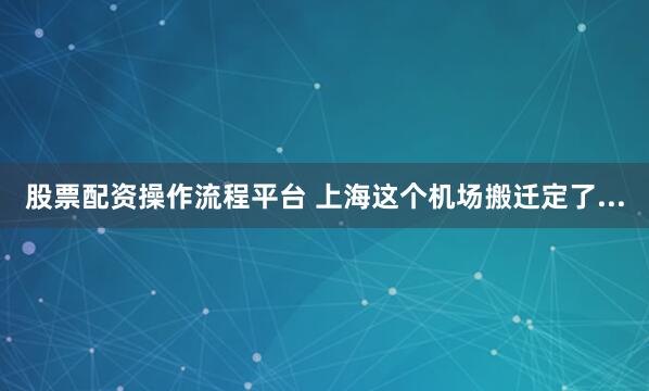 股票配资操作流程平台 上海这个机场搬迁定了...