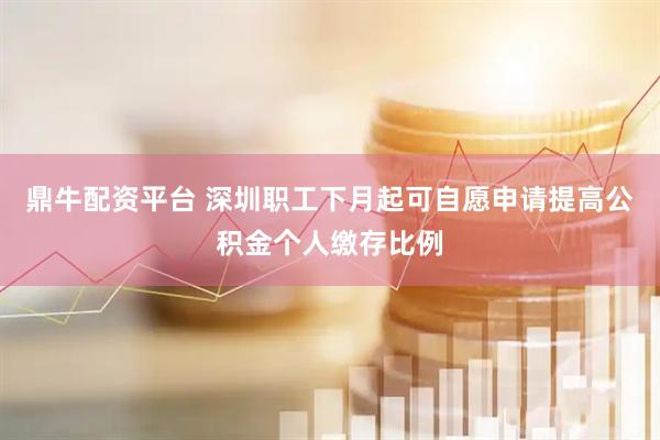 鼎牛配资平台 深圳职工下月起可自愿申请提高公积金个人缴存比例