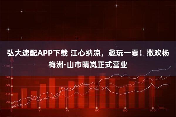 弘大速配APP下载 江心纳凉，趣玩一夏！撒欢杨梅洲·山市晴岚正式营业