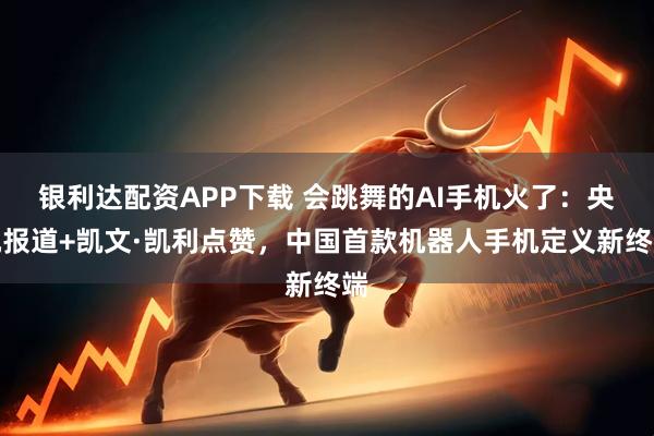 银利达配资APP下载 会跳舞的AI手机火了：央视报道+凯文·凯利点赞，中国首款机器人手机定义新终端