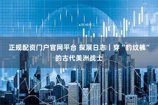 正规配资门户官网平台 探展日志｜穿“豹纹裤”的古代美洲战士