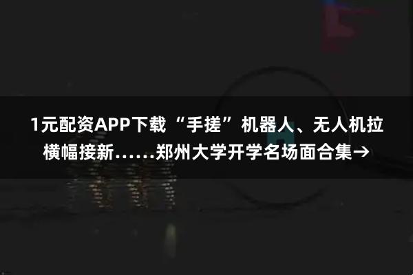 1元配资APP下载 “手搓” 机器人、无人机拉横幅接新……郑州大学开学名场面合集→