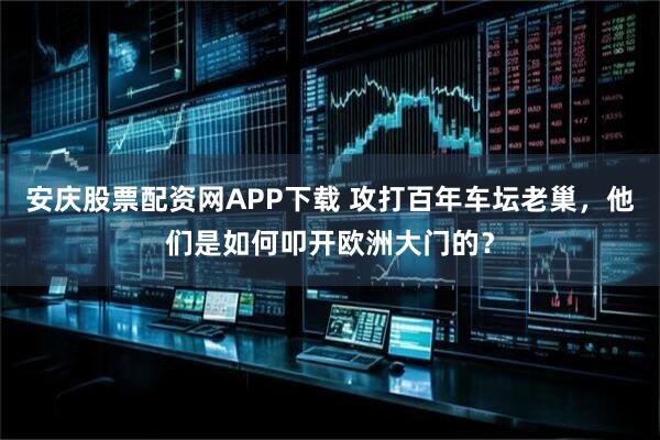 安庆股票配资网APP下载 攻打百年车坛老巢,他们是如何叩开欧洲大门的?