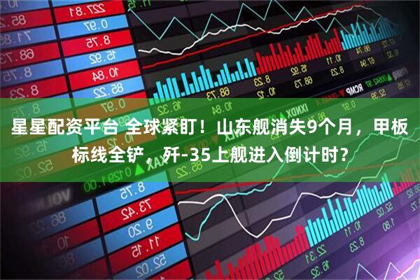 星星配资平台 全球紧盯！山东舰消失9个月，甲板标线全铲，歼-35上舰进入倒计时？